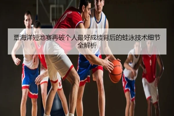 覃海洋短池赛再破个人最好成绩背后的蛙泳技术细节全解析