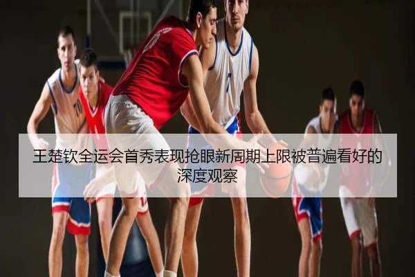 王楚钦全运会首秀表现抢眼新周期上限被普遍看好的深度观察